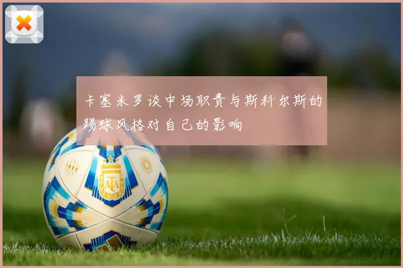 卡塞米罗谈中场职责与斯科尔斯的踢球风格对自己的影响