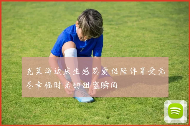 克莱海边庆生感恩爱侣陪伴享受无尽幸福时光的甜蜜瞬间