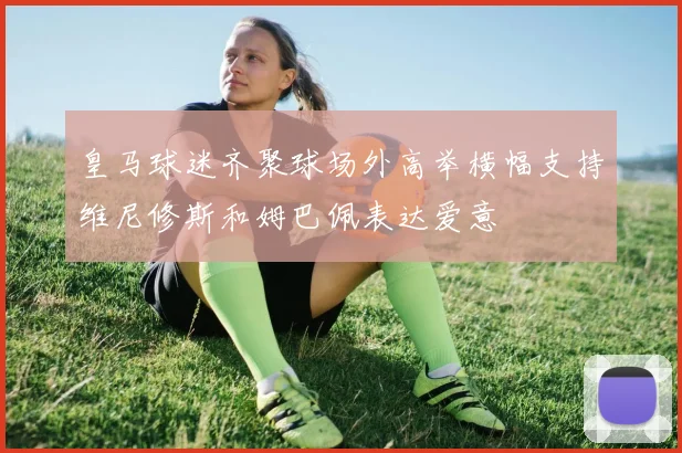 皇马球迷齐聚球场外高举横幅支持维尼修斯和姆巴佩表达爱意