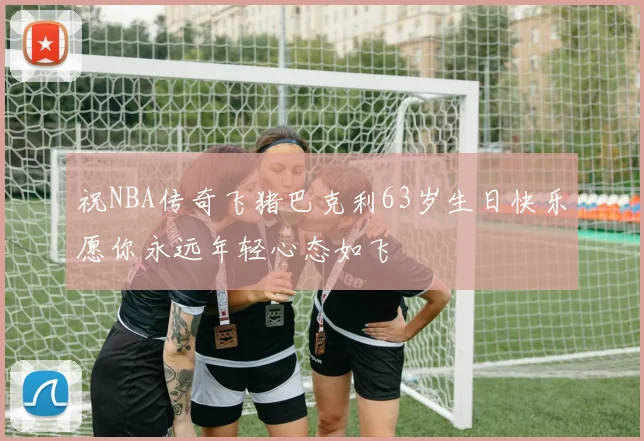 祝NBA传奇飞猪巴克利63岁生日快乐愿你永远年轻心态如飞