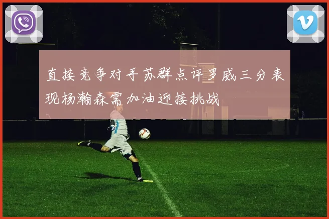 直接竞争对手苏群点评罗威三分表现杨瀚森需加油迎接挑战