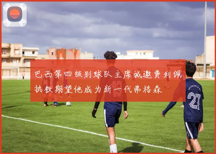 巴西第四级别球队主席诚邀费利佩执教期望他成为新一代弗格森