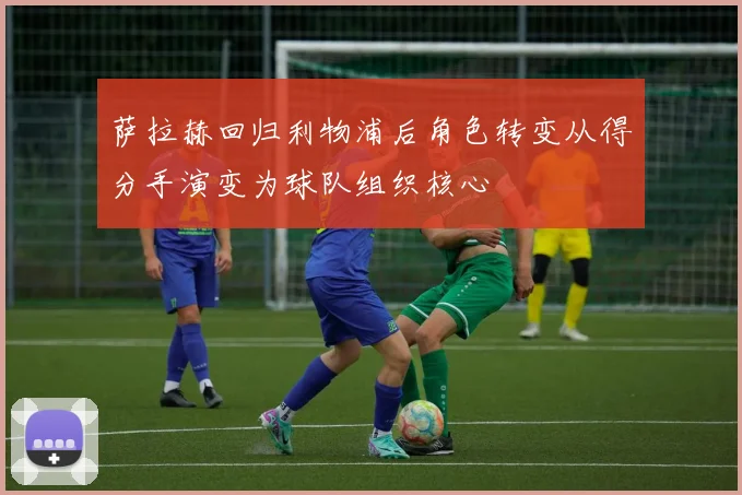 萨拉赫回归利物浦后角色转变从得分手演变为球队组织核心